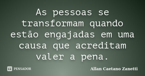 As pessoas se transformam quando estão engajadas em uma causa que acreditam valer a pena.... Frase de Allan Caetano Zanetti.