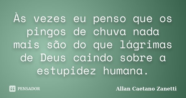 Às vezes eu penso que os pingos de chuva nada mais são do que lágrimas de Deus caindo sobre a estupidez humana.... Frase de Allan Caetano Zanetti.