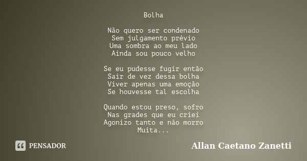 Bolha Não quero ser condenado Sem julgamento prévio Uma sombra ao meu lado Ainda sou pouco velho Se eu pudesse fugir então Sair de vez dessa bolha Viver apenas ... Frase de Allan Caetano Zanetti.