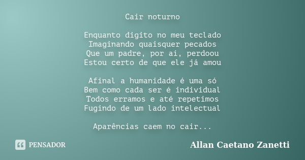 Cair noturno Enquanto digito no meu teclado Imaginando quaisquer pecados Que um padre, por aí, perdoou Estou certo de que ele já amou Afinal a humanidade é uma ... Frase de Allan Caetano Zanetti.