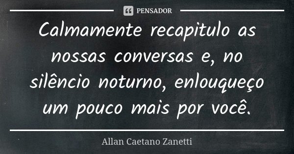 Calmamente recapitulo as nossas conversas e, no silêncio noturno, enlouqueço um pouco mais por você.... Frase de Allan Caetano Zanetti.