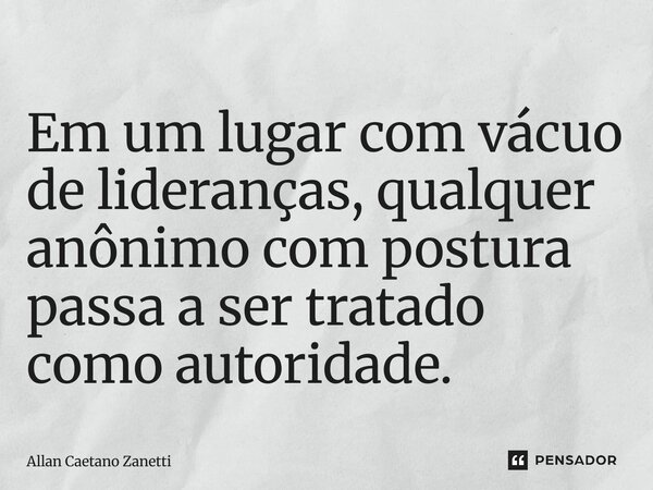 ⁠Em um lugar com vácuo de lideranças, qualquer anônimo com postura passa a ser tratado como autoridade.... Frase de Allan Caetano Zanetti.