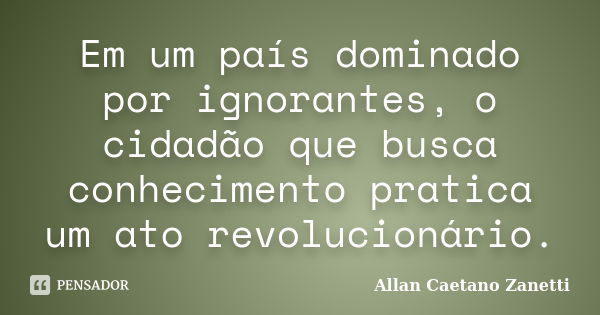 Em um país dominado por ignorantes, o cidadão que busca conhecimento pratica um ato revolucionário.... Frase de Allan Caetano Zanetti.