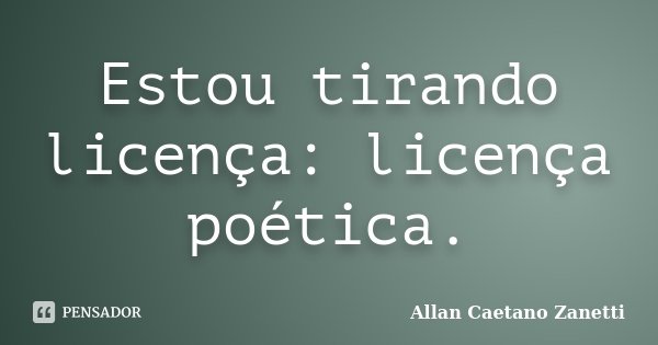 Estou tirando licença: licença poética.... Frase de Allan Caetano Zanetti.