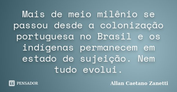 Mais de meio milênio se passou desde a colonização portuguesa no Brasil e os indígenas permanecem em estado de sujeição. Nem tudo evolui.... Frase de Allan Caetano Zanetti.