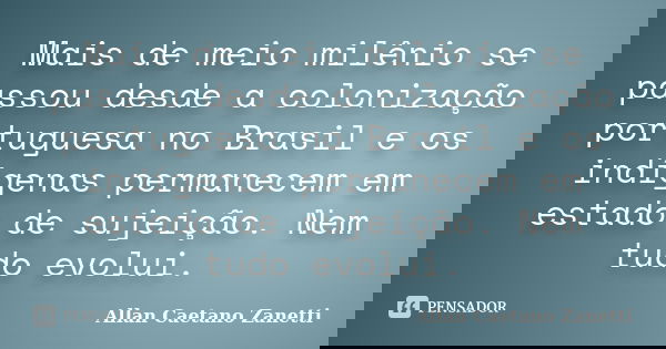 Mais de meio milênio se passou desde a colonização portuguesa no Brasil e os indígenas permanecem em estado de sujeição. Nem tudo evolui.... Frase de Allan Caetano Zanetti.