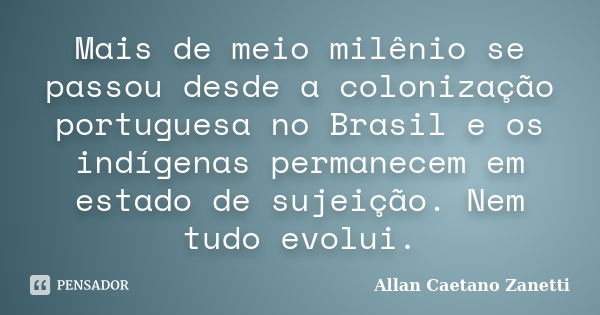 Mais de meio milênio se passou desde a colonização portuguesa no Brasil e os indígenas permanecem em estado de sujeição. Nem tudo evolui.... Frase de Allan Caetano Zanetti.