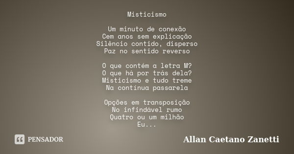 Misticismo Um minuto de conexão Cem anos sem explicação Silêncio contido, disperso Paz no sentido reverso O que contém a letra M? O que há por trás dela? Mistic... Frase de Allan Caetano Zanetti.