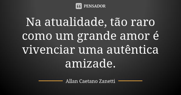 Na atualidade, tão raro como um grande amor é vivenciar uma autêntica amizade.... Frase de Allan Caetano Zanetti.