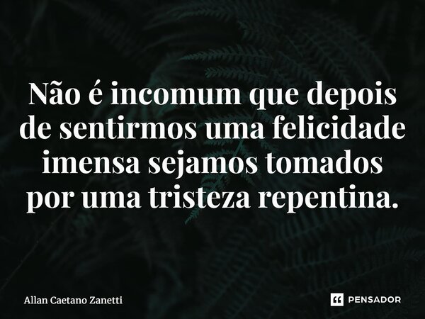 ⁠Não é incomum que depois de sentirmos uma felicidade imensa sejamos tomados por uma tristeza repentina.... Frase de Allan Caetano Zanetti.