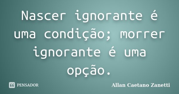 Nascer ignorante é uma condição; morrer ignorante é uma opção.... Frase de Allan Caetano Zanetti.