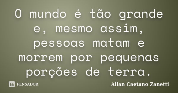 O mundo é tão grande e, mesmo assim, pessoas matam e morrem por pequenas porções de terra.... Frase de Allan Caetano Zanetti.