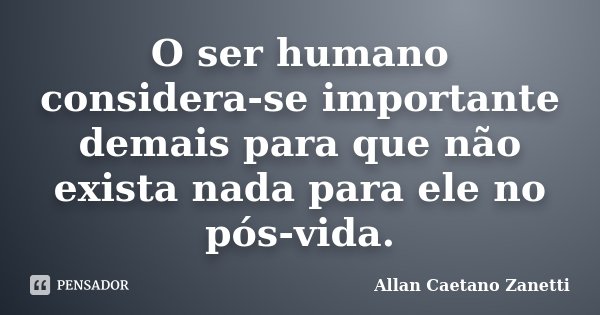 O ser humano considera-se importante demais para que não exista nada para ele no pós-vida.... Frase de Allan Caetano Zanetti.