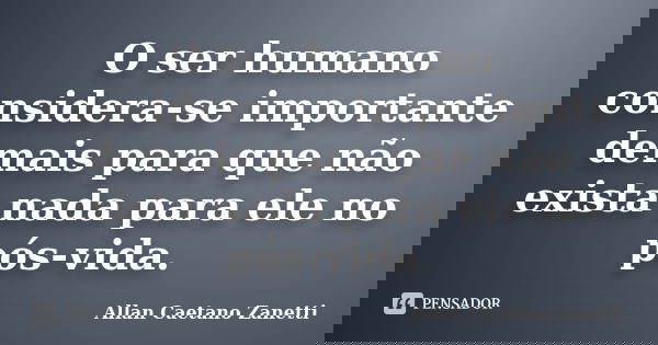 O ser humano considera-se importante demais para que não exista nada para ele no pós-vida.... Frase de Allan Caetano Zanetti.