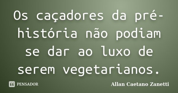 Os caçadores da pré-história não podiam se dar ao luxo de serem vegetarianos.... Frase de Allan Caetano Zanetti.
