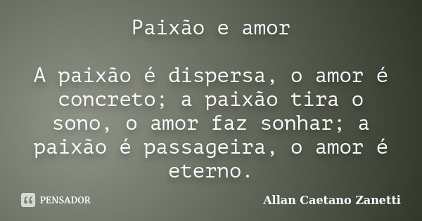 Paixão e amor A paixão é dispersa, o amor é concreto; a paixão tira o sono, o amor faz sonhar; a paixão é passageira, o amor é eterno.... Frase de Allan Caetano Zanetti.