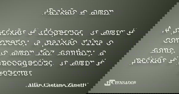 Paixão e amor A paixão é dispersa, o amor é concreto; a paixão tira o sono, o amor faz sonhar; a paixão é passageira, o amor é eterno.... Frase de Allan Caetano Zanetti.
