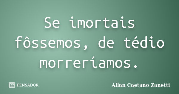 Se imortais fôssemos, de tédio morreríamos.... Frase de Allan Caetano Zanetti.