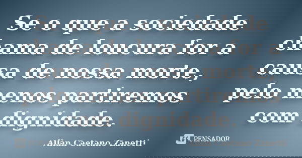 Se o que a sociedade chama de loucura for a causa de nossa morte, pelo menos partiremos com dignidade.... Frase de Allan Caetano Zanetti.