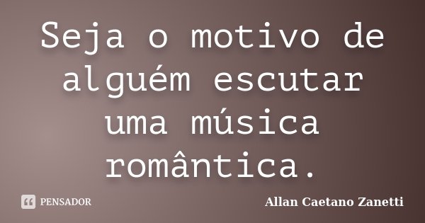 Seja o motivo de alguém escutar uma música romântica.... Frase de Allan Caetano Zanetti.