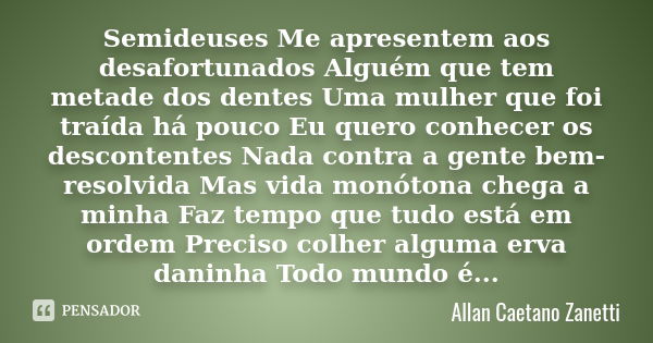 Semideuses Me apresentem aos desafortunados Alguém que tem metade dos dentes Uma mulher que foi traída há pouco Eu quero conhecer os descontentes Nada contra a ... Frase de Allan Caetano Zanetti.