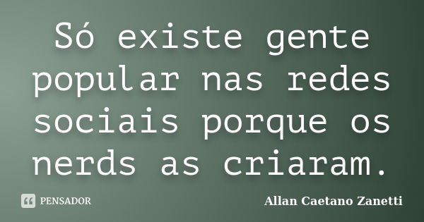 Só existe gente popular nas redes sociais porque os nerds as criaram.... Frase de Allan Caetano Zanetti.