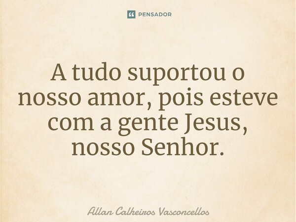 ⁠A tudo suportou o nosso amor, pois esteve com a gente Jesus, nosso Senhor.... Frase de Allan Calheiros Vasconcellos.