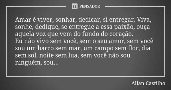 Amar é viver, sonhar, dedicar, si entregar. Viva, sonhe, dedique, se entregue a essa paixão, ouça aquela voz que vem do fundo do coração. Eu não vivo sem você, ... Frase de Allan Castilho.