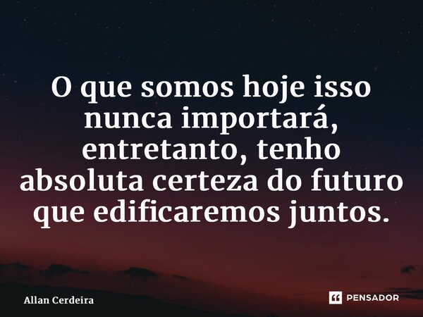 ⁠O que somos hoje isso nunca importará, entretanto, tenho absoluta certeza do futuro que edificaremos juntos.... Frase de Allan Cerdeira.