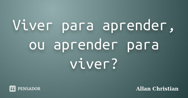 Viver para aprender, ou aprender para viver?... Frase de Allan Christian.