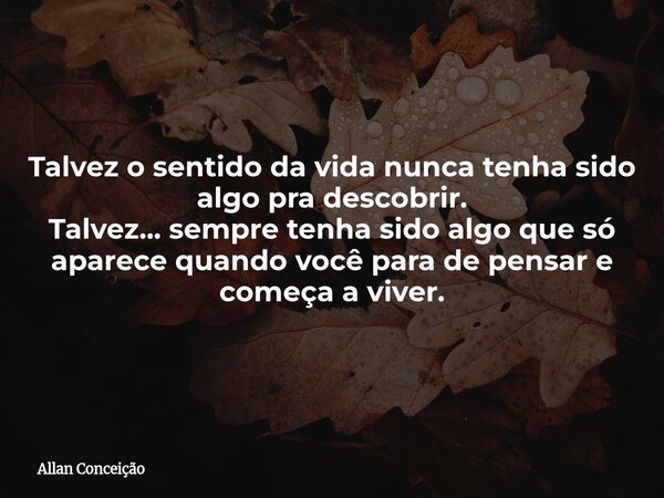 Talvez o sentido da vida nunca tenha sido algo pra descobrir. Talvez... sempre tenha sido algo que só aparece quando você para de pensar e começa a viver.... Frase de Allan Conceição.