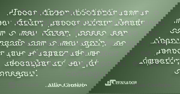 Posso fazer história com o meu falar, posso virar lenda com o meu fazer, posso ser inspiração com o meu agir, se pensa que é capaz de me impedir, desculpa aí eu... Frase de Allan Cordeiro.
