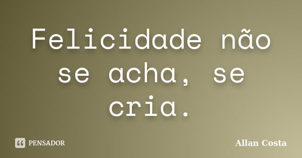 Felicidade não se acha, se cria.... Frase de Allan Costa.