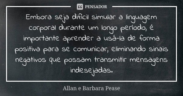 Embora seja difícil simular a linguagem corporal durante um longo período, é importante aprender a usá-la de forma positiva para se comunicar, eliminando sinais... Frase de Allan e Barbara Pease.