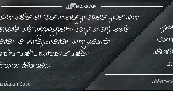 Um dos erros mais graves que um aprendiz de linguagem corporal pode cometer é interpretar um gesto isolando-o de outros e das circunstâncias.... Frase de Allan e Barbara Pease.