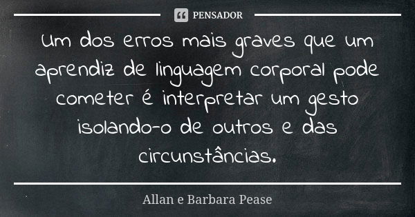 Um dos erros mais graves que um aprendiz de linguagem corporal pode cometer é interpretar um gesto isolando-o de outros e das circunstâncias.... Frase de Allan e Barbara Pease.