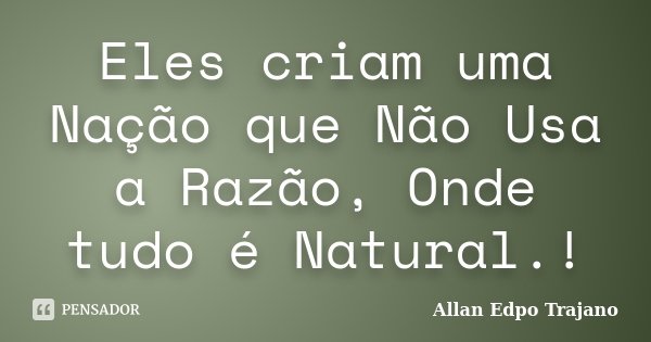 Eles criam uma Nação que Não Usa a Razão, Onde tudo é Natural.!... Frase de Allan Edpo Trajano.