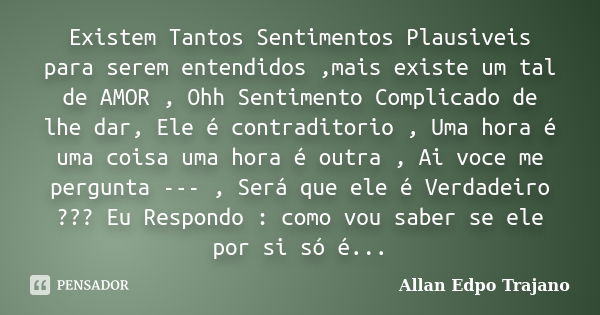 Existem Tantos Sentimentos Plausiveis para serem entendidos ,mais existe um tal de AMOR , Ohh Sentimento Complicado de lhe dar, Ele é contraditorio , Uma hora é... Frase de Allan Edpo Trajano.