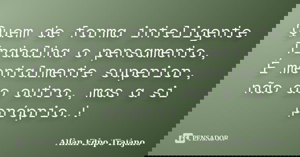 Quem de forma inteligente Trabalha o pensamento, É mentalmente superior, não ao outro, mas a si próprio.!... Frase de Allan Edpo Trajano.