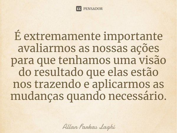 ⁠É extremamente importante avaliarmos as nossas ações para que tenhamos uma visão do resultado que elas estão nos trazendo e aplicarmos as mudanças quando neces... Frase de Allan Farkas Laghi.