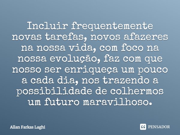 ⁠Incluir frequentemente novas tarefas, novos afazeres na nossa vida, com foco na nossa evolução, faz com que nosso ser enriqueça um pouco a cada dia, nos trazen... Frase de Allan Farkas Laghi.