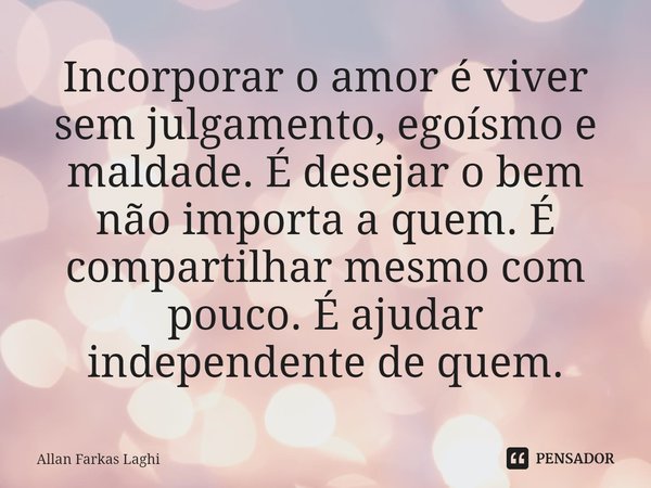 ⁠Incorporar o amor é viver sem julgamento, egoísmo e maldade. É desejar o bem não importa a quem. É compartilhar mesmo com pouco. É ajudar independente de quem.... Frase de Allan Farkas Laghi.