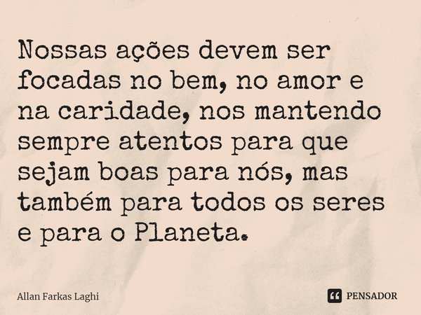 ⁠Nossas ações devem ser focadas no bem, no amor e na caridade, nos mantendo sempre atentos para que sejam boas para nós, mas também para todos os seres e para o... Frase de Allan Farkas Laghi.