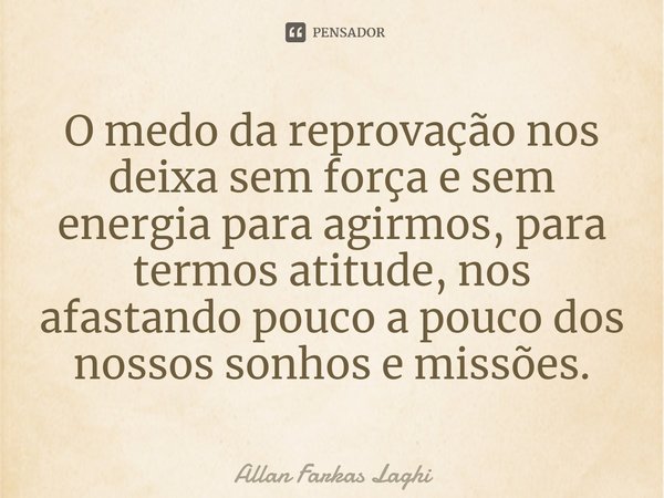 ⁠O medo da reprovação nos deixa sem força e sem energia para agirmos, para termos atitude, nos afastando pouco a pouco dos nossos sonhos e missões.... Frase de Allan Farkas Laghi.