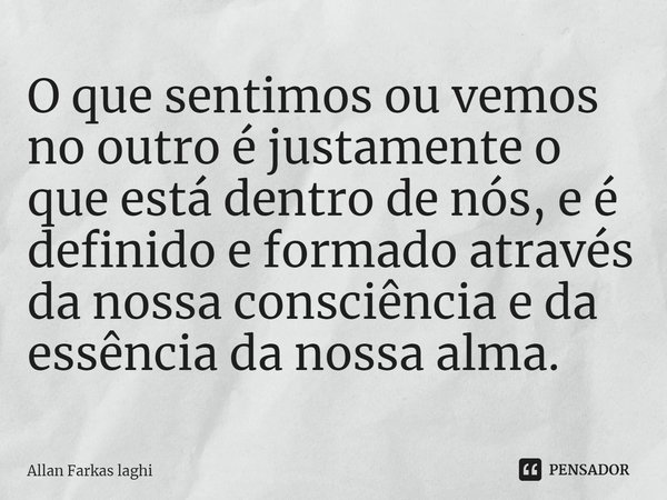 O que sentimos ou vemos no outro é justamente o que está dentro de nós, e é definido e formado através da nossa consciência e da essência da nossa alma.... Frase de Allan Farkas Laghi.