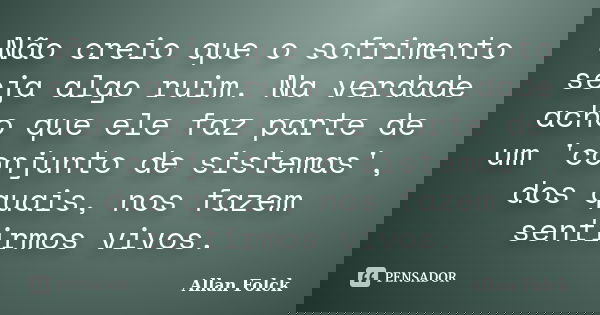Não creio que o sofrimento seja algo ruim. Na verdade acho que ele faz parte de um 'conjunto de sistemas', dos quais, nos fazem sentirmos vivos.... Frase de Allan Folck.