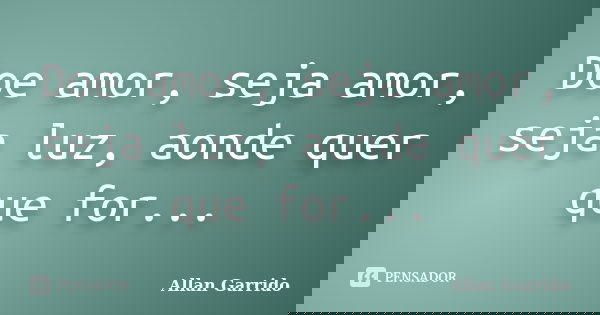 Doe amor, seja amor, seja luz, aonde quer que for...... Frase de Allan Garrido.