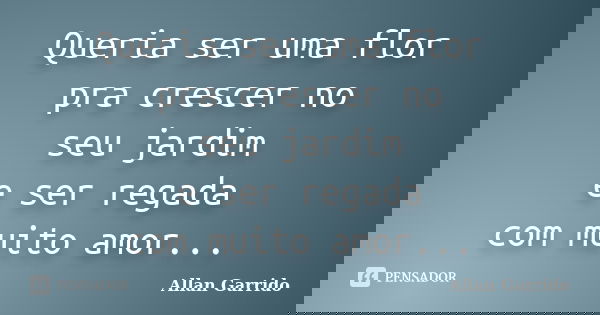 Queria ser uma flor pra crescer no seu jardim e ser regada com muito amor...... Frase de Allan Garrido.