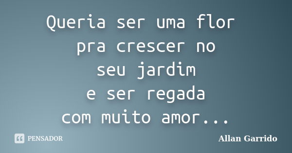 Queria ser uma flor pra crescer no seu jardim e ser regada com muito amor...... Frase de Allan Garrido.