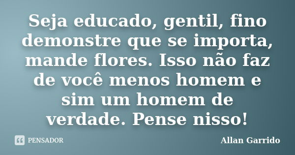 Seja educado, gentil, fino demonstre que se importa, mande flores. Isso não faz de você menos homem e sim um homem de verdade. Pense nisso!... Frase de Allan Garrido.